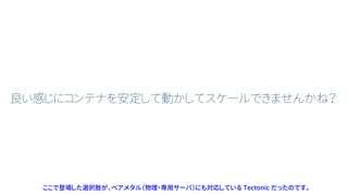 良い感じにコンテナを安定して動かしてスケールできませんかね？
ここで登場した選択肢が、ベアメタル（物理・専用サーバ）にも対応している Tectonic だったのです。
 