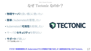 17
なぜ Tectonic なのか？
Why I choose Tectonic
クラウド・物理環境問わず、Kubernetesクラスタ管理が可能であり、かつ運用負担が低いのが Tectonic。
• 物理サーバを良い感じに使いたい
• 簡単にkubernetesを管理したい
• kubernetesの可用性を担保したい
• サーバのセキュリティを保ちたい
• サポートが欲しい
??? 「力が欲しいか・・・」
 