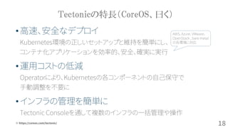 Tectonicの特長（CoreOS、曰く）
※ https://coreos.com/tectonic/
•高速、安全なデプロイ
Kubernetes環境の正しいセットアップと維持を簡単にし、
コンテナ化アプリケーションを効率的、安全、確実に実行
•運用コストの低減
Operatorにより、Kubernetesの各コンポーネントの自己保守で
手動調整を不要に
•インフラの管理を簡単に
Tectonic Consoleを通して複数のインフラの一括管理や操作
AWS、Azure、VMware、
OpenStack , bare metal
の各環境に対応
18
 