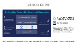 DockerCon EU 2017
また、containerdがKubernetesにデプロイ可能になる発表も。ようやく手元のアプリが、簡単にスケールできるはず！(期待
Docker イメージは OCI 規格に従っており、かつ、
Kubernetes のプライマリ・イメージ形式です。
これを業界団体 CNCF との強調の元、これまでの
Docker Swarm に加え、Kubernetes 環境上へ
デプロイに対応する予定の発表がありました。
 