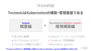 Tectonic
概要編
Bare Metal on
環境構築編
今日の内容
「Tectonic」とは何か？と、環境構築に必要なTerraform、Matchbox、Ignitionの関連性をご紹介します。
• 個人的な動機
• なぜ Tectonic なのか？
• Tectonic の機能と仕組み
• Tectonic インストールまでの流れ
• Terraform で環境構築
• Matchbox と Ignition
TectonicはKubernetesの構築・管理基盤である
• Q&A
 
