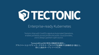 Enterprise-ready Kubernetes
Tectonic ships with CoreOS's signature Automated Operations,
enables portability across private and public cloud providers,
and is always upstream open source.
TectonicはCoreOSの署名自動運用を提供し、
プライベートとパブリック・クラウド・プロバイダを横断する移動性を可能とし、
常に上流はオープンソースです。
 
