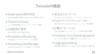 Tectonicの機能
• 安全なネットワーク
Flannel と Calico で安全なネットワーク・ポリシーをセットアップ
• etcdのディザスタ・リカバリHA
高可用性に対応した etcd のデプロイと、バックアップ・復旧機能
• 自動オペレーション
CoreOSの自動オペレーションで、インフラの更新と維持を簡単に
• Container Linux Operating System
コンテナ向けに開発された軽量 Linux ディストリビューション
• Logging & Auditing
監査対象は基本的にインフラの全てであり、API経由でも追跡可能
• Kubernetesの高可用性
Kubernetes環境の複数のmasterとworkerを簡単にデプロイ
• Tectonic Console
インフラ管理を管理されたダッシュボードですべて管理
• 企業統制と管理
RBACや既存のLDAP、SAMLとの統合
• Prometheus Monitoring
Prometheusでクラスタとアプリケーションを管理
• Prometheus AlertManager
Tectonic Consoleからインフラ全体のアラートを設定
25※ https://coreos.com/tectonic/
 