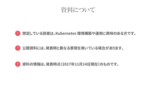 資料について
資料の情報は、発表時点（2017年11月14日現在）のものです。
公開資料には、発表時と異なる表現を用いている場合があります。
想定している読者は、Kubernetes 環境構築や運用に興味のある方です。
 