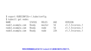 $ export KUBECONFIG=~/.kube/config
$ kubectl get nodes
NAME STATUS ROLES AGE VERSION
node1.example.com Ready master 1d v1.7.5+coreos.1
node2.example.com Ready node 1d v1.7.5+coreos.1
node3.example.com Ready node 22h v1.7.5+coreos.1
専用の管理画面もありますが、kubectl から直接の操作も可能です。
 