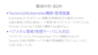 概要の章・まとめ
•TectonicはKubernetes構築・管理基盤
Kubernetes のプロダクション稼働（24時間365日の運用）のための
必要な要素（可用性・監視・ノード管理・等々）がパッケージされている。
そのため、ゼロから全てを設計・構築する必要がない。
•ベアメタル環境（物理サーバ）にも対応
クラウド・サービス上での Kubernetes クラスタ構築のみならず、
Tectonic 自身が物理サーバでの動作環境構築（プロビジョニング）に
公式に対応している。
 