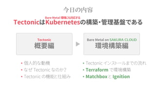 Tectonic
概要編
Bare Metal on
環境構築編
今日の内容
• 個人的な動機
• なぜ Tectonic なのか？
• Tectonic の機能と仕組み
TectonicはKubernetesの構築・管理基盤である
• Tectonic インストールまでの流れ
• Terraform で環境構築
• Matchbox と Ignition
Bare Metal 環境にも対応する
 