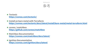 参考
References
 Tectonic
https://coreos.com/tectonic/
 Install on bare metal with Terraform
https://coreos.com/tectonic/docs/latest/install/bare-metal/metal-terraform.html
 coreos / matchbox
https://github.com/coreos/matchbox
 Matchbox Documentation
https://coreos.com/matchbox/docs/latest/
 Ignition Documentation
https://coreos.com/ignition/docs/latest/
 