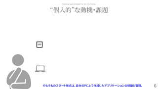 6
“個人的”な動機・課題
Motivation behind to try Tectonic
そもそものスタート地点は、自分のPC上で作成したアプリケーションの移動と管理。
APP
 