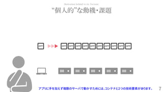 7
“個人的”な動機・課題
Motivation behind to try Tectonic
アプリに手を加えず複数のサーバで動かすためには、コンテナと２つの技術要素があります。
APP APP APP APP APP APP APP APP APP APP APP
 