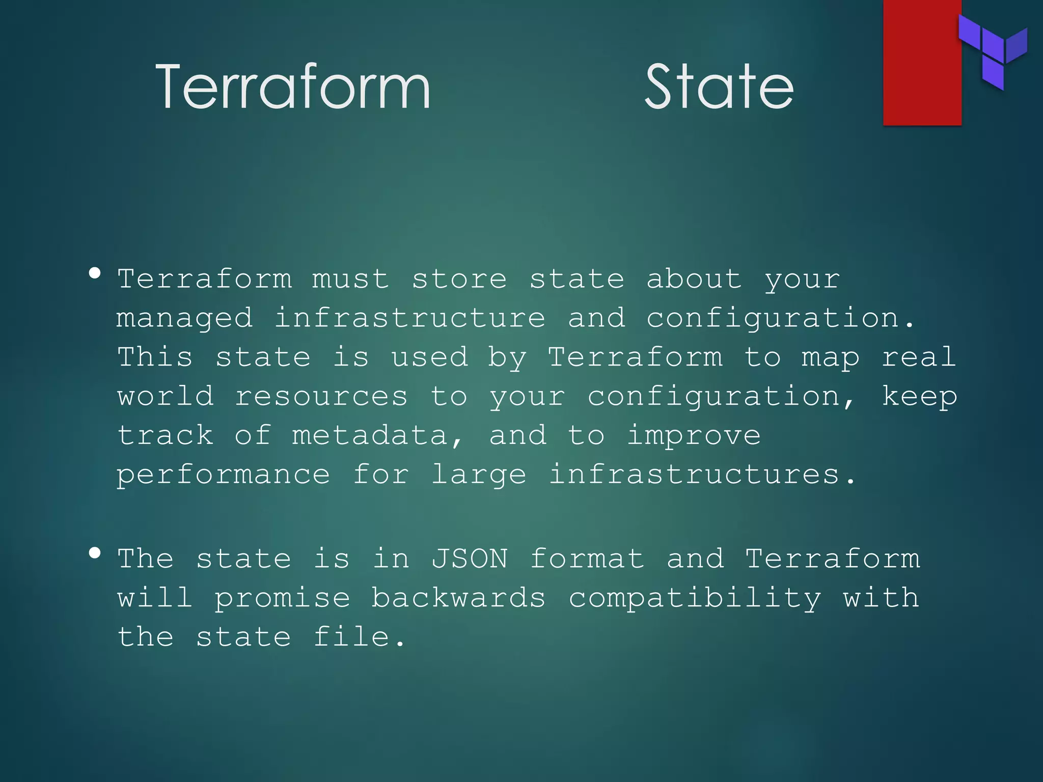 Terraform State
• Terraform must store state about your
managed infrastructure and configuration.
This state is used by Terraform to map real
world resources to your configuration, keep
track of metadata, and to improve
performance for large infrastructures.
• The state is in JSON format and Terraform
will promise backwards compatibility with
the state file.
 