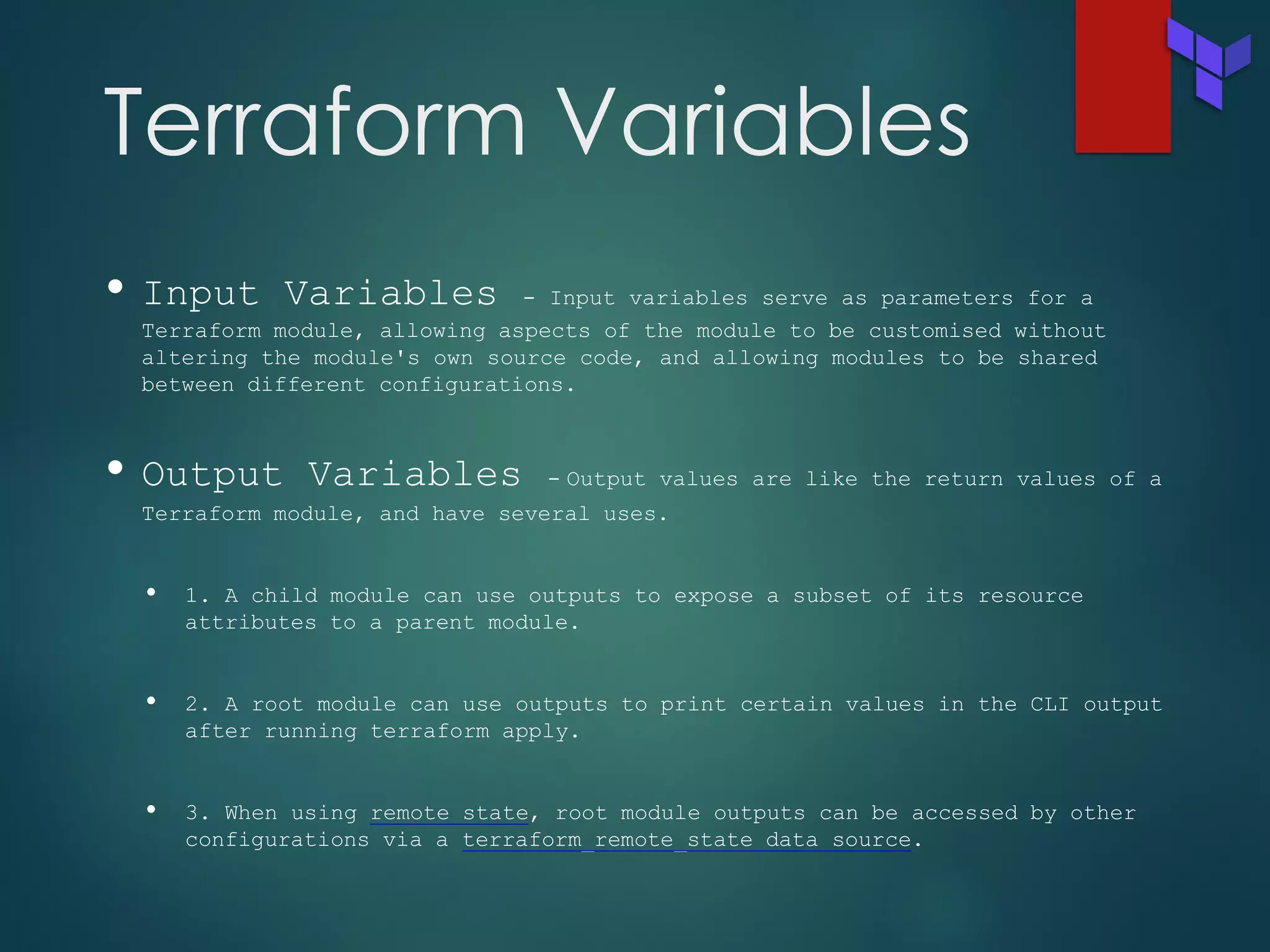 Terraform Variables
• Input Variables - Input variables serve as parameters for a
Terraform module, allowing aspects of the module to be customised without
altering the module's own source code, and allowing modules to be shared
between different configurations.
• Output Variables - Output values are like the return values of a
Terraform module, and have several uses.
• 1. A child module can use outputs to expose a subset of its resource
attributes to a parent module.
• 2. A root module can use outputs to print certain values in the CLI output
after running terraform apply.
• 3. When using remote state, root module outputs can be accessed by other
configurations via a terraform_remote_state data source.
 