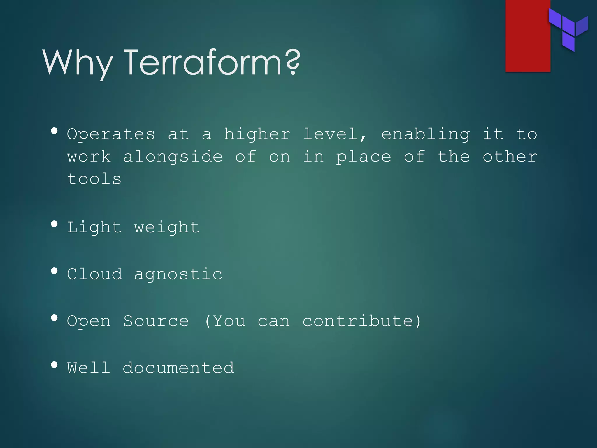 Why Terraform?
• Operates at a higher level, enabling it to
work alongside of on in place of the other
tools
• Light weight
• Cloud agnostic
• Open Source (You can contribute)
• Well documented
 