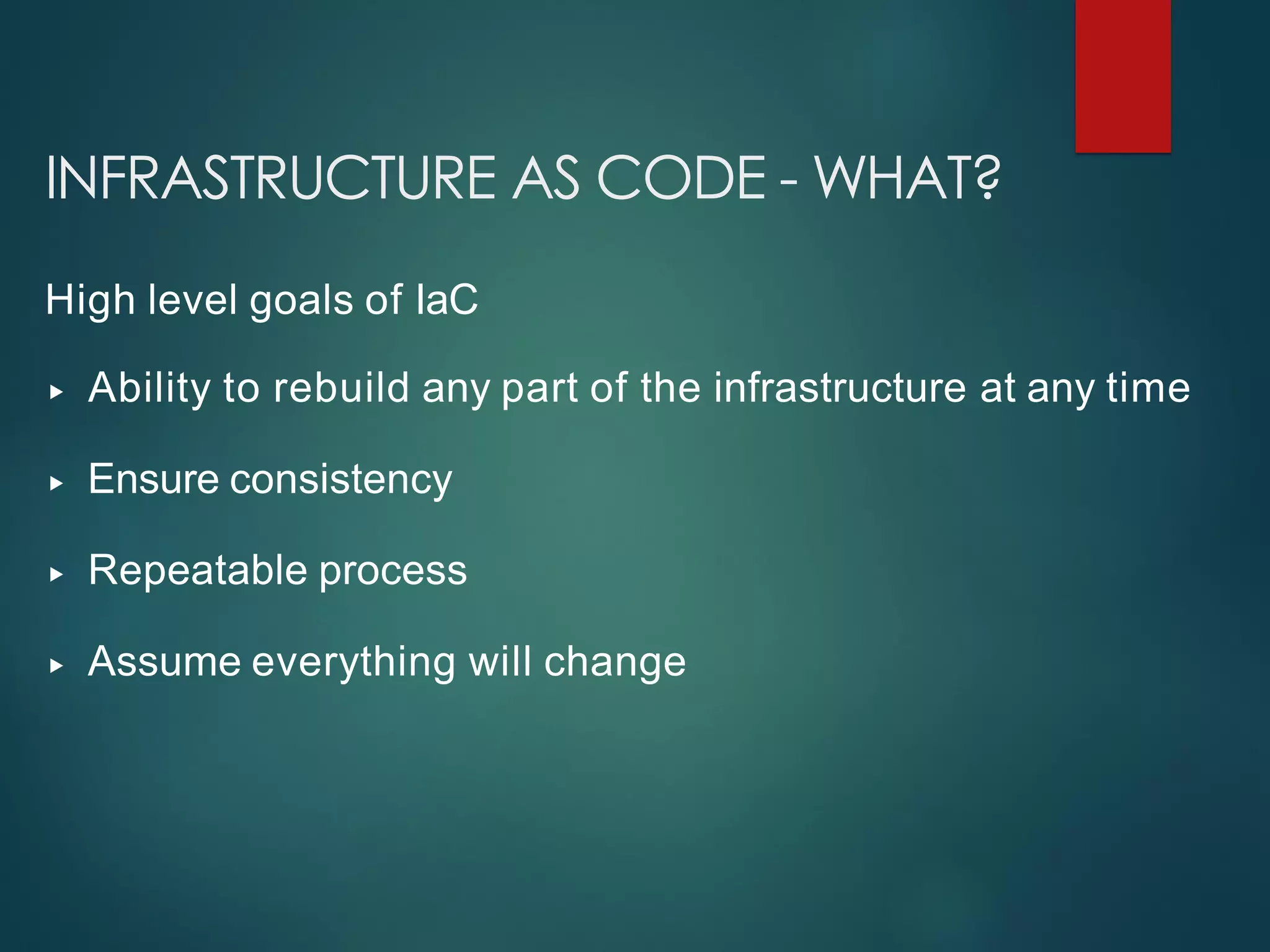 INFRASTRUCTURE AS CODE - WHAT?
High level goals of IaC
▸ Ability to rebuild any part of the infrastructure at any time
▸ Ensure consistency
▸ Repeatable process
▸ Assume everything will change
 