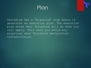 Plan
Terraform has a "planning" step where it
generates an execution plan. The execution
plan shows what Terraform will do when you
call apply. This lets you avoid any
surprises when Terraform manipulates
infrastructure.
 