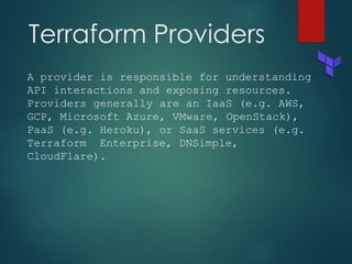 Terraform Providers
A provider is responsible for understanding
API interactions and exposing resources.
Providers generally are an IaaS (e.g. AWS,
GCP, Microsoft Azure, VMware, OpenStack),
PaaS (e.g. Heroku), or SaaS services (e.g.
Terraform Enterprise, DNSimple,
CloudFlare).
 