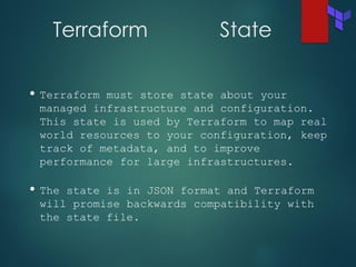 Terraform State
• Terraform must store state about your
managed infrastructure and configuration.
This state is used by Terraform to map real
world resources to your configuration, keep
track of metadata, and to improve
performance for large infrastructures.
• The state is in JSON format and Terraform
will promise backwards compatibility with
the state file.
 