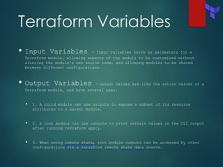 Terraform Variables
• Input Variables - Input variables serve as parameters for a
Terraform module, allowing aspects of the module to be customised without
altering the module's own source code, and allowing modules to be shared
between different configurations.
• Output Variables - Output values are like the return values of a
Terraform module, and have several uses.
• 1. A child module can use outputs to expose a subset of its resource
attributes to a parent module.
• 2. A root module can use outputs to print certain values in the CLI output
after running terraform apply.
• 3. When using remote state, root module outputs can be accessed by other
configurations via a terraform_remote_state data source.
 