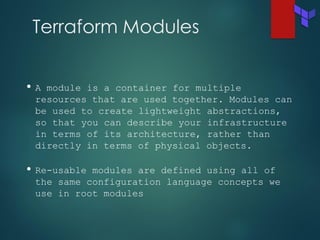 Terraform Modules
• A module is a container for multiple
resources that are used together. Modules can
be used to create lightweight abstractions,
so that you can describe your infrastructure
in terms of its architecture, rather than
directly in terms of physical objects.
• Re-usable modules are defined using all of
the same configuration language concepts we
use in root modules
 
