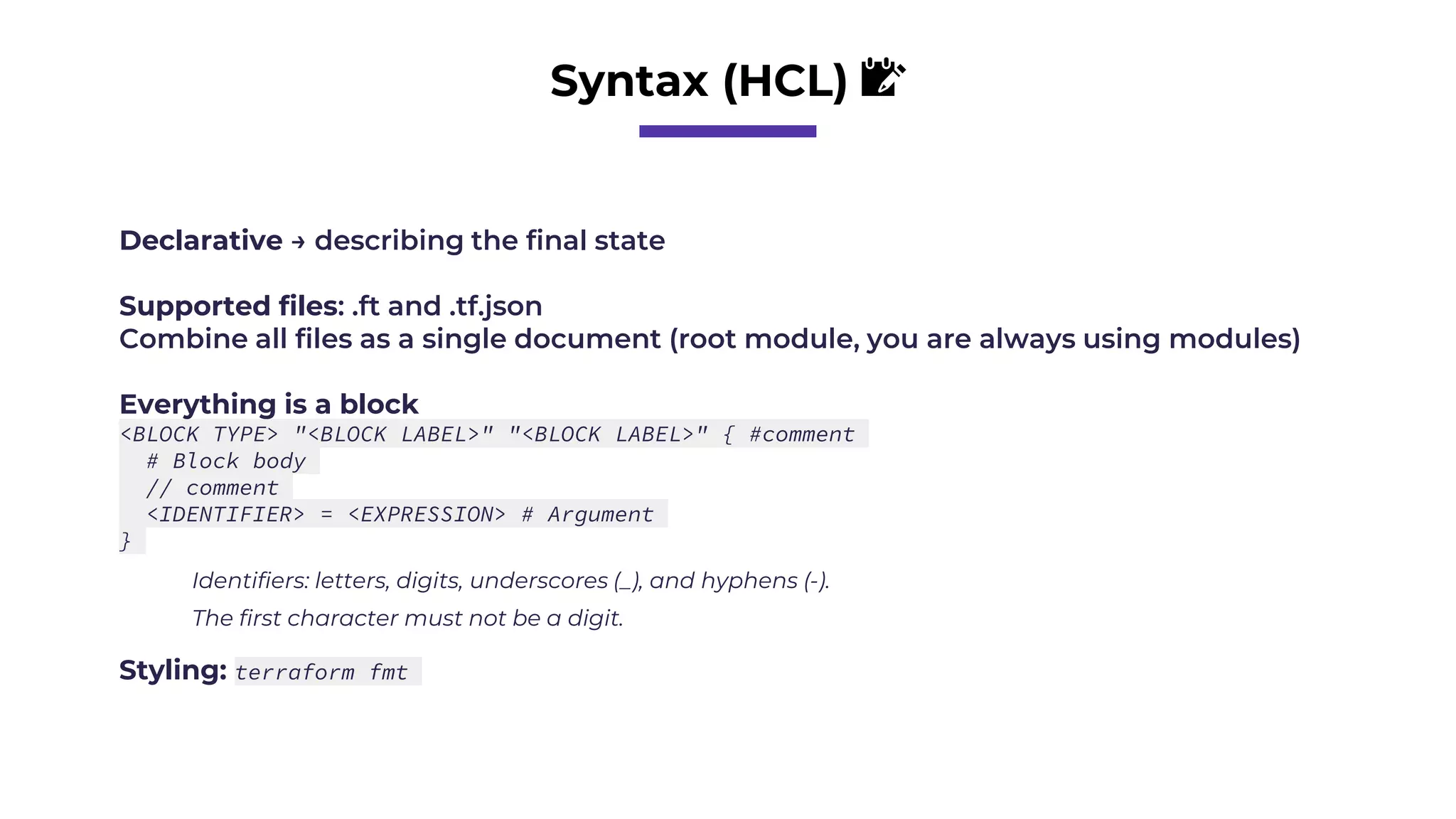 Syntax (HCL) 📝
Declarative → describing the final state
Supported files: .ft and .tf.json
Combine all files as a single document (root module, you are always using modules)
Everything is a block
<BLOCK TYPE> "<BLOCK LABEL>" "<BLOCK LABEL>" { #comment
# Block body
// comment
<IDENTIFIER> = <EXPRESSION> # Argument
}
Identifiers: letters, digits, underscores (_), and hyphens (-).
The first character must not be a digit.
Styling: terraform fmt
 