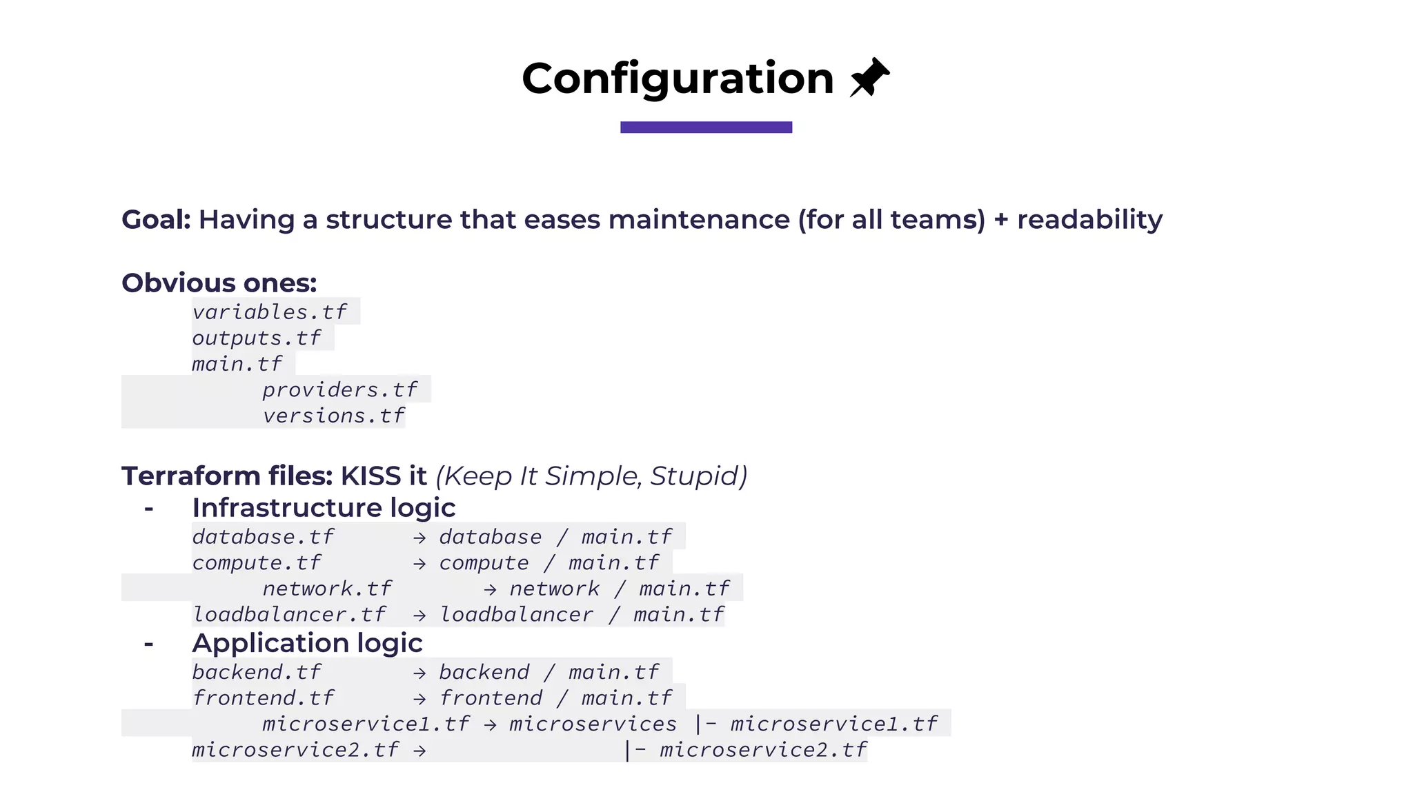 Configuration 📌
Goal: Having a structure that eases maintenance (for all teams) + readability
Obvious ones:
variables.tf
outputs.tf
main.tf
providers.tf
versions.tf
Terraform files: KISS it (Keep It Simple, Stupid)
- Infrastructure logic
database.tf → database / main.tf
compute.tf → compute / main.tf
network.tf → network / main.tf
loadbalancer.tf → loadbalancer / main.tf
- Application logic
backend.tf → backend / main.tf
frontend.tf → frontend / main.tf
microservice1.tf → microservices |- microservice1.tf
microservice2.tf → |- microservice2.tf
 