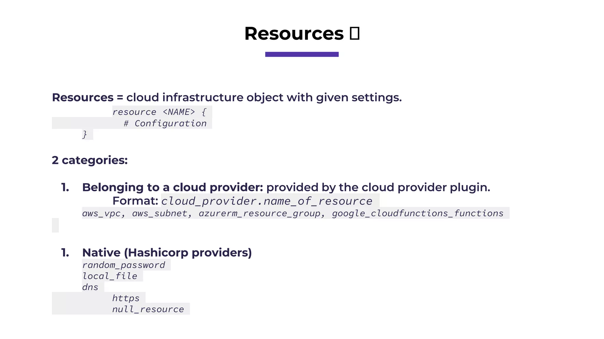 Resources 🧱
Resources = cloud infrastructure object with given settings.
resource <NAME> {
# Configuration
}
2 categories:
1. Belonging to a cloud provider: provided by the cloud provider plugin.
Format: cloud_provider.name_of_resource
aws_vpc, aws_subnet, azurerm_resource_group, google_cloudfunctions_functions
1. Native (Hashicorp providers)
random_password
local_file
dns
https
null_resource
 