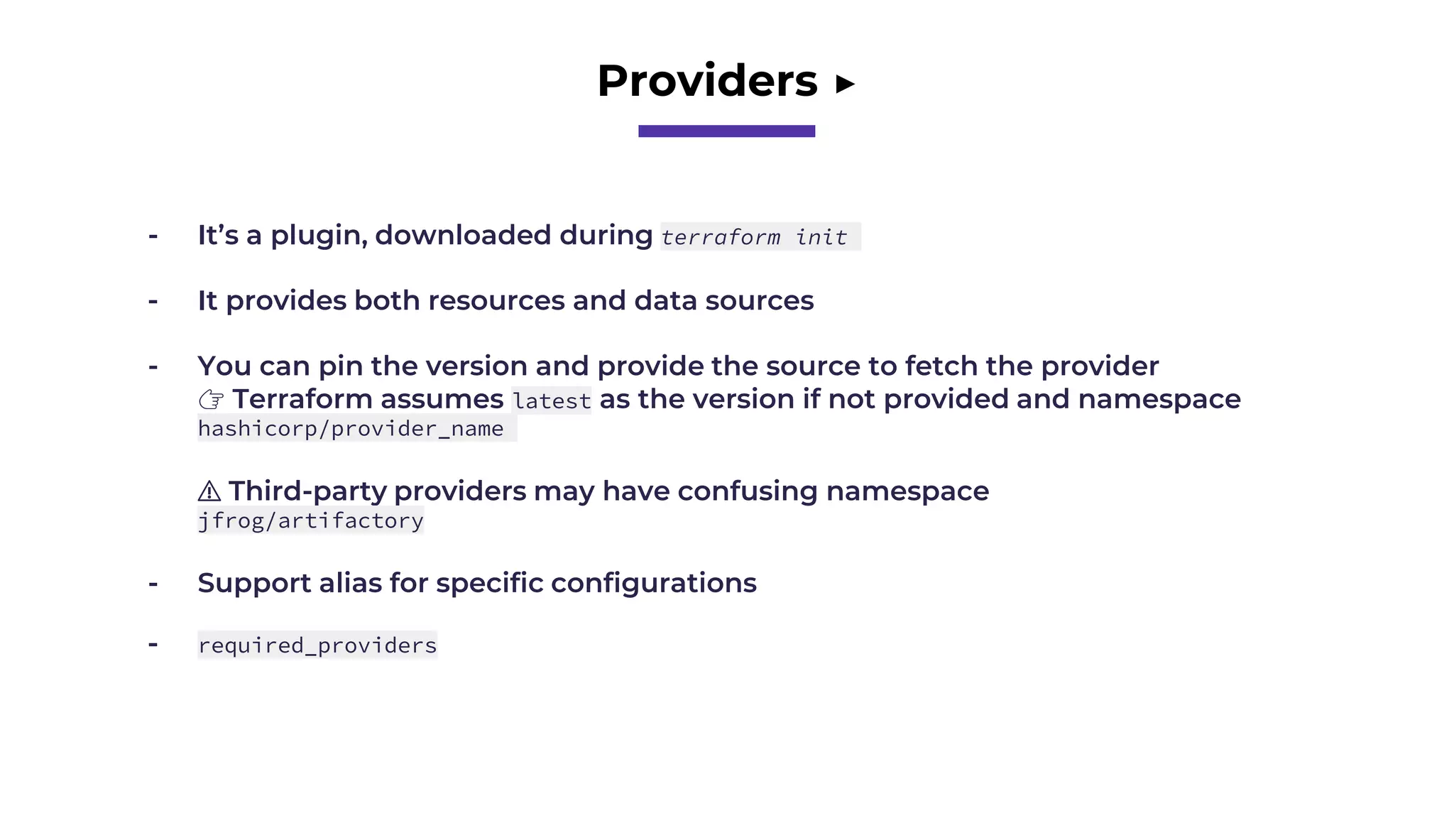 Providers ▶️
- It’s a plugin, downloaded during terraform init
- It provides both resources and data sources
- You can pin the version and provide the source to fetch the provider
👉 Terraform assumes latest as the version if not provided and namespace
hashicorp/provider_name
⚠️ Third-party providers may have confusing namespace
jfrog/artifactory
- Support alias for specific configurations
- required_providers
 