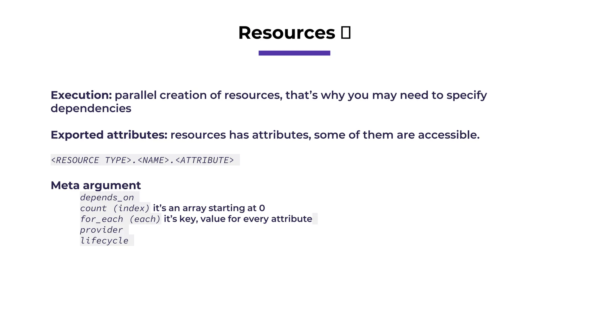 Resources 🧱
Execution: parallel creation of resources, that’s why you may need to specify
dependencies
Exported attributes: resources has attributes, some of them are accessible.
<RESOURCE TYPE>.<NAME>.<ATTRIBUTE>
Meta argument
depends_on
count (index) it’s an array starting at 0
for_each (each) it’s key, value for every attribute
provider
lifecycle
 