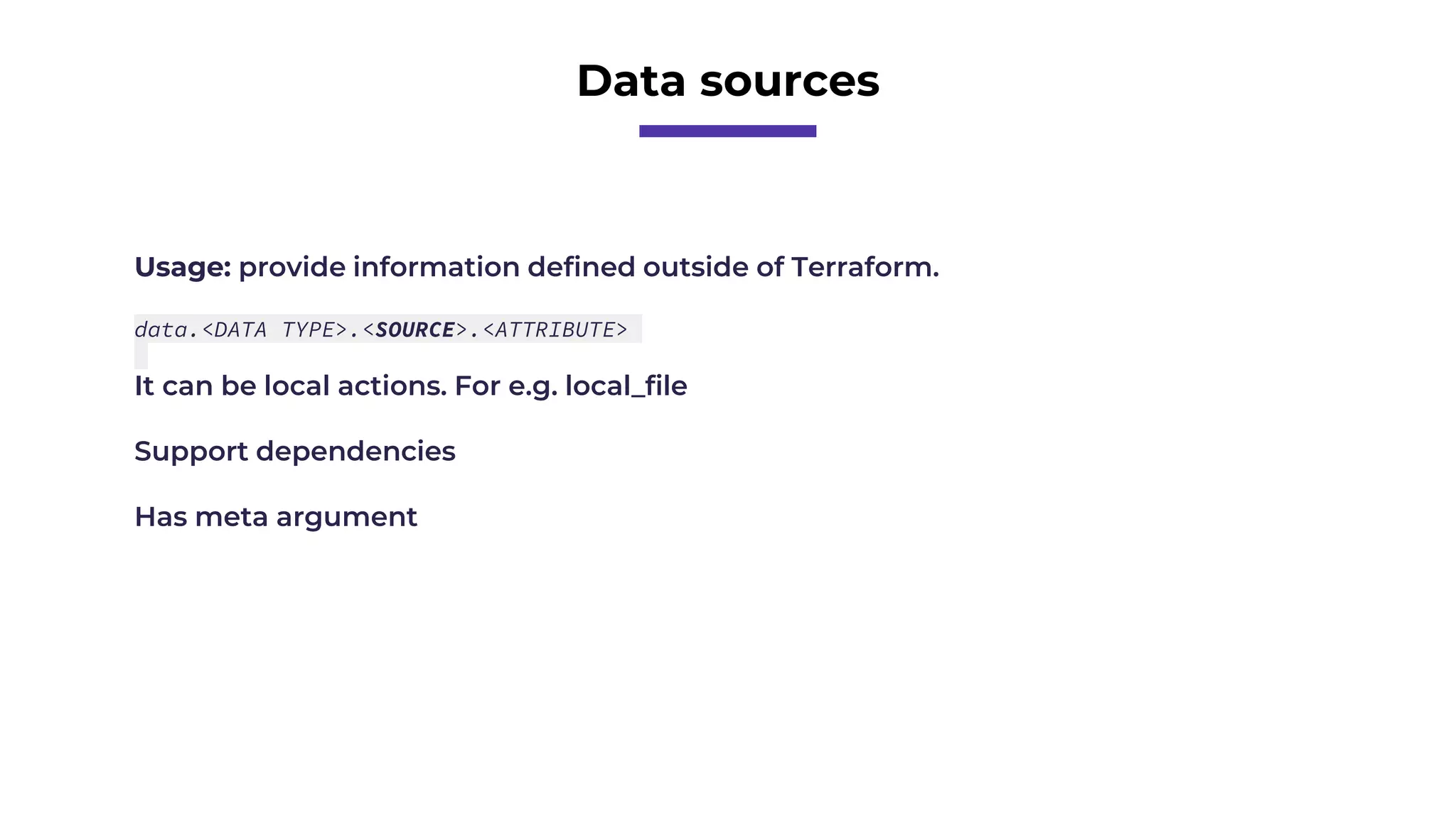 Data sources
Usage: provide information defined outside of Terraform.
data.<DATA TYPE>.<SOURCE>.<ATTRIBUTE>
It can be local actions. For e.g. local_file
Support dependencies
Has meta argument
 