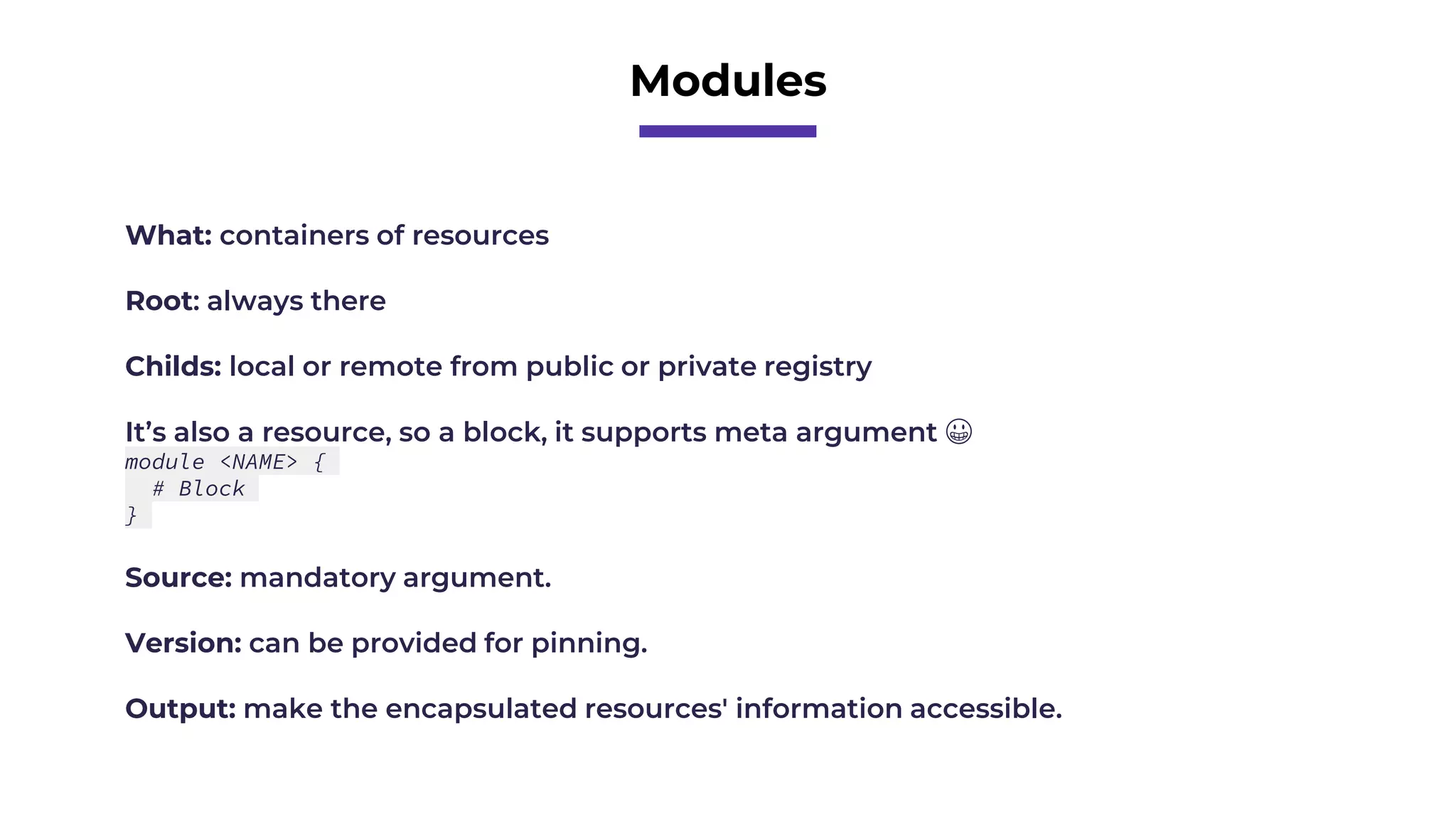 Modules
What: containers of resources
Root: always there
Childs: local or remote from public or private registry
It’s also a resource, so a block, it supports meta argument 😀
module <NAME> {
# Block
}
Source: mandatory argument.
Version: can be provided for pinning.
Output: make the encapsulated resources' information accessible.
 