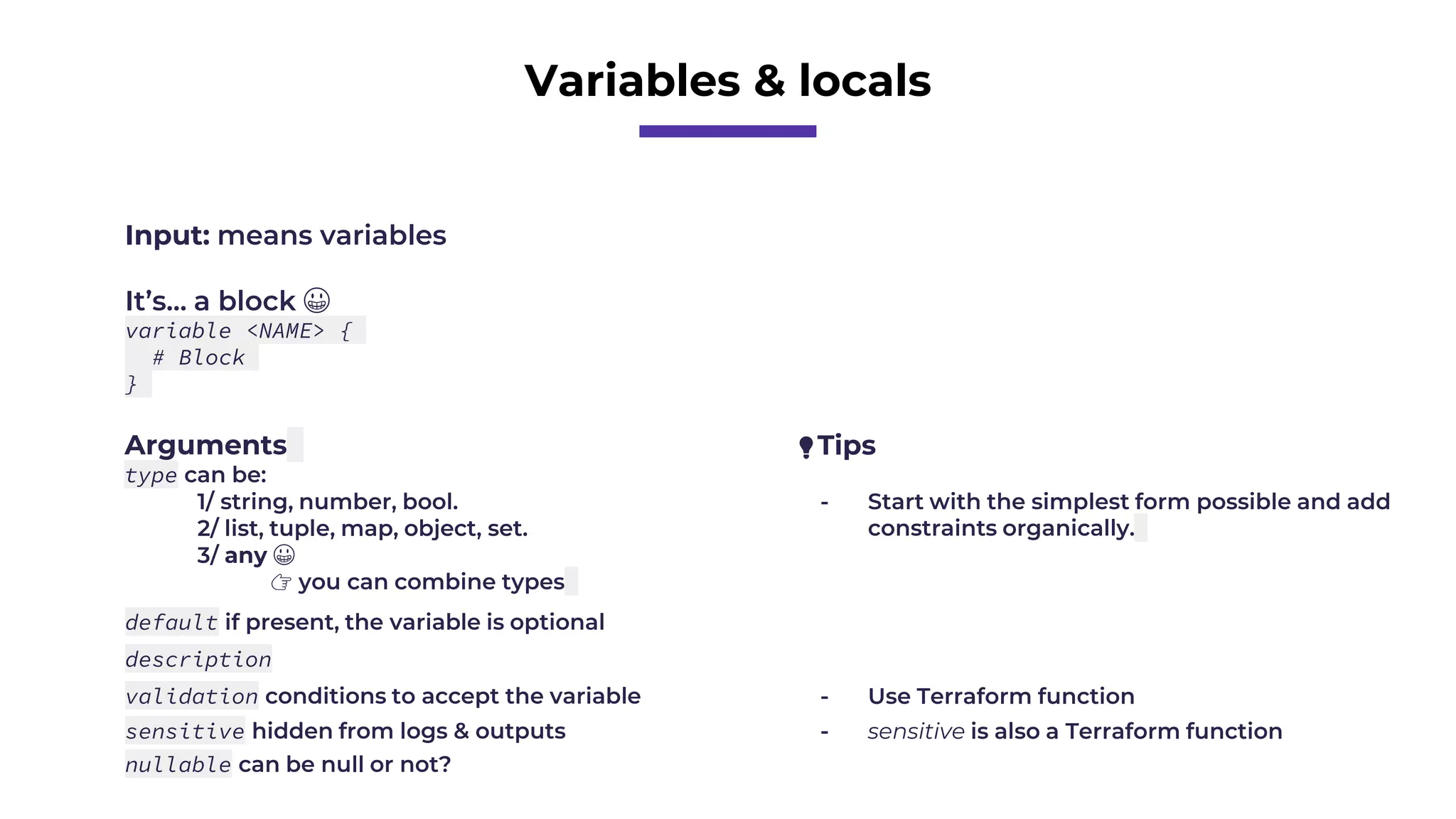 Variables & locals
Input: means variables
It’s… a block 😀
variable <NAME> {
# Block
}
Arguments
type can be:
1/ string, number, bool.
2/ list, tuple, map, object, set.
3/ any 😀
👉 you can combine types
default if present, the variable is optional
description
validation conditions to accept the variable
sensitive hidden from logs & outputs
nullable can be null or not?
💡Tips
- Start with the simplest form possible and add
constraints organically.
- Use Terraform function
- sensitive is also a Terraform function
 