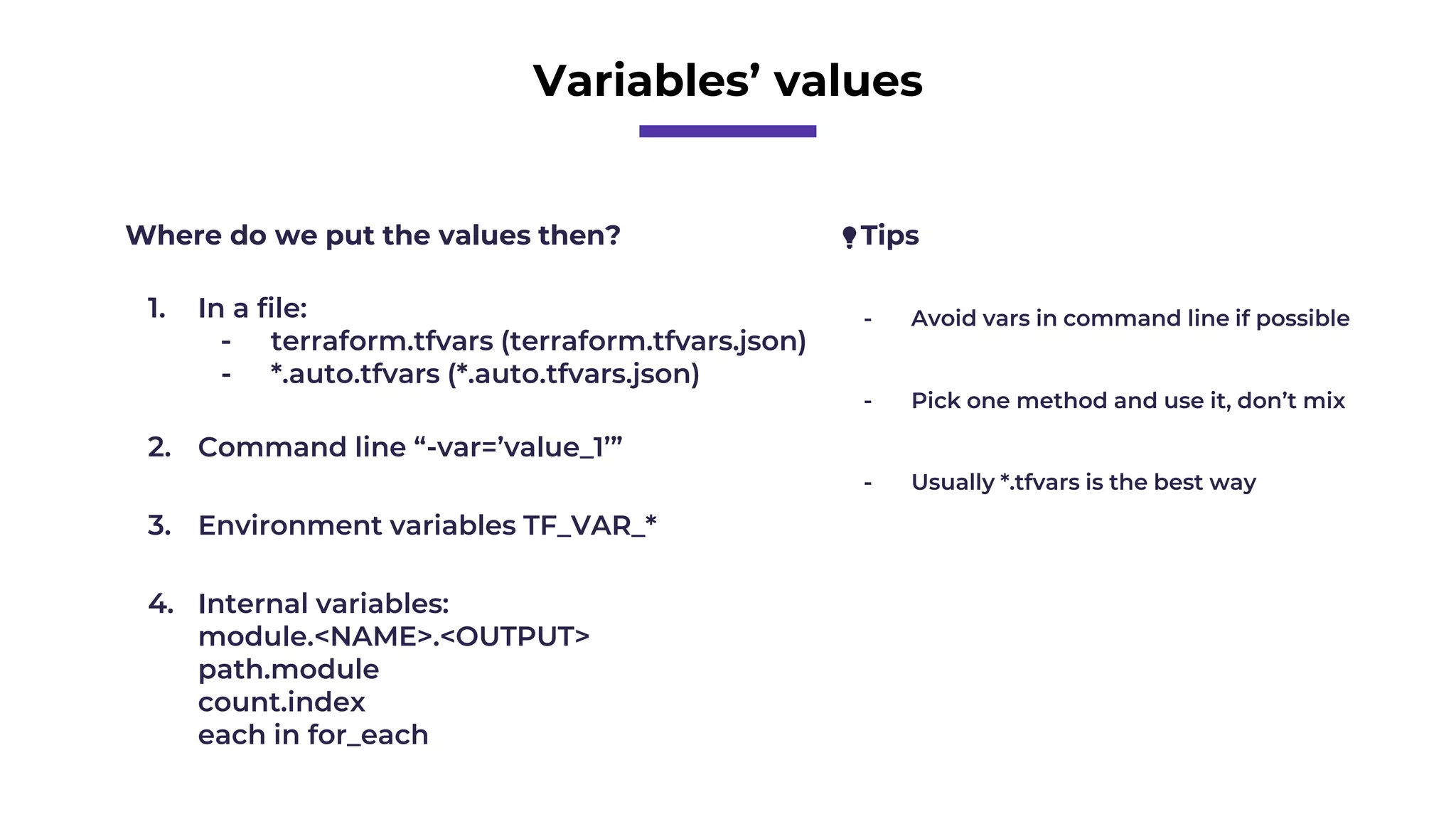 Variables’ values
Where do we put the values then?
1. In a file:
- terraform.tfvars (terraform.tfvars.json)
- *.auto.tfvars (*.auto.tfvars.json)
2. Command line “-var=’value_1’”
3. Environment variables TF_VAR_*
💡Tips
- Avoid vars in command line if possible
- Pick one method and use it, don’t mix
- Usually *.tfvars is the best way
4. Internal variables:
module.<NAME>.<OUTPUT>
path.module
count.index
each in for_each
 