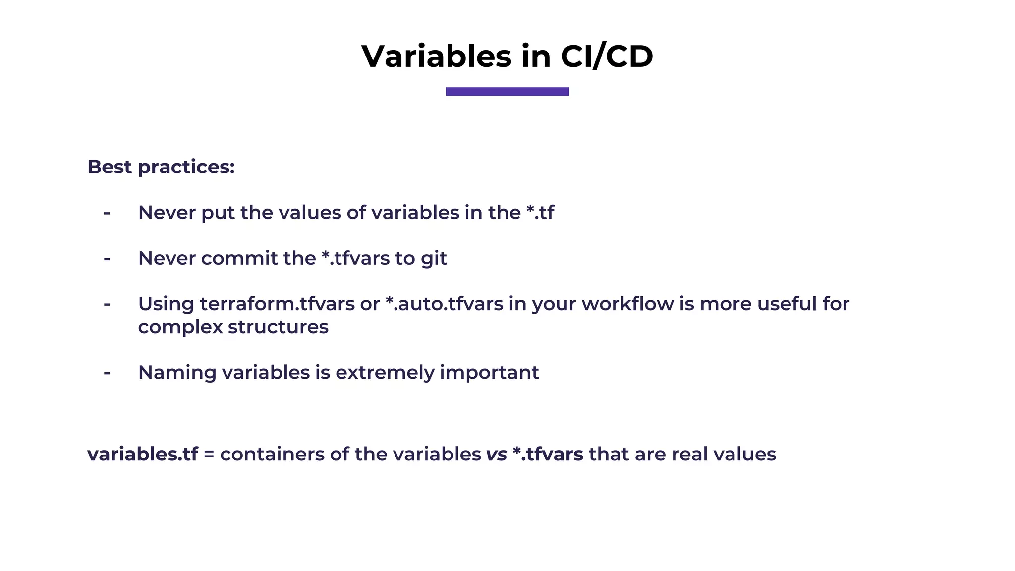Variables in CI/CD
Best practices:
- Never put the values of variables in the *.tf
- Never commit the *.tfvars to git
- Using terraform.tfvars or *.auto.tfvars in your workflow is more useful for
complex structures
- Naming variables is extremely important
variables.tf = containers of the variables vs *.tfvars that are real values
 