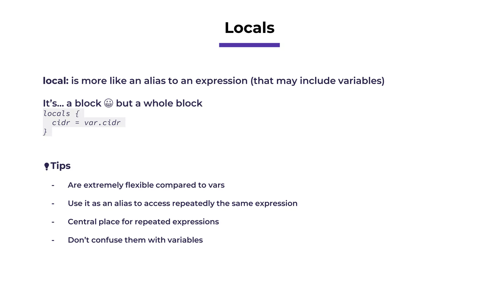 Locals
local: is more like an alias to an expression (that may include variables)
It’s… a block 😀 but a whole block
locals {
cidr = var.cidr
}
💡Tips
- Are extremely flexible compared to vars
- Use it as an alias to access repeatedly the same expression
- Central place for repeated expressions
- Don’t confuse them with variables
 