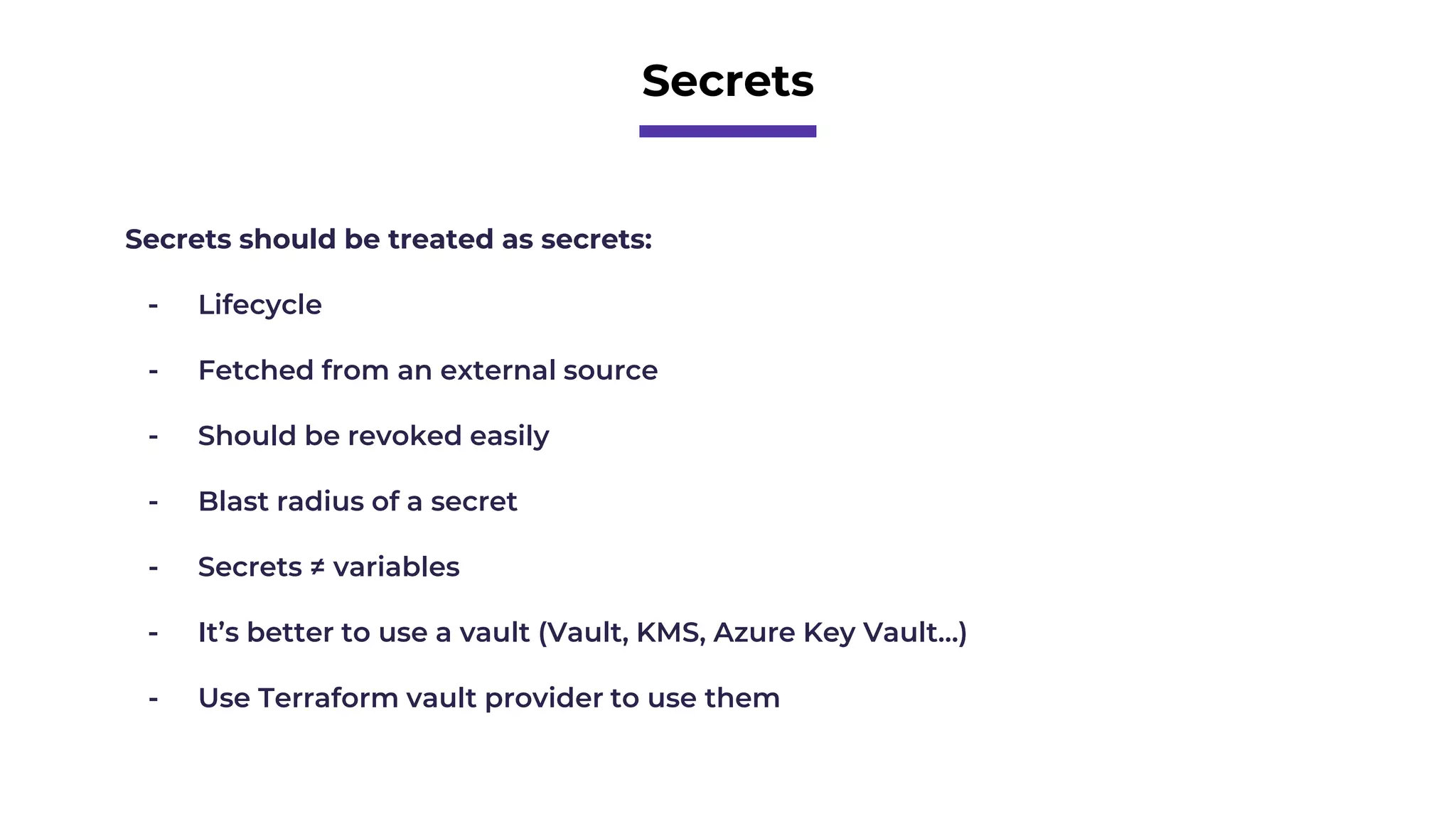 Secrets
Secrets should be treated as secrets:
- Lifecycle
- Fetched from an external source
- Should be revoked easily
- Blast radius of a secret
- Secrets ≠ variables
- It’s better to use a vault (Vault, KMS, Azure Key Vault…)
- Use Terraform vault provider to use them
 