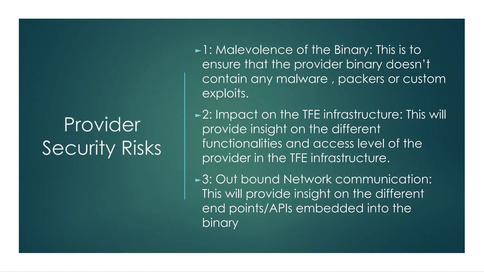 Provider
Security Risks
►1: Malevolence of the Binary: This is to
ensure that the provider binary doesn’t
contain any malware , packers or custom
exploits.
►2: Impact on the TFE infrastructure: This will
provide insight on the different
functionalities and access level of the
provider in the TFE infrastructure.
►3: Out bound Network communication:
This will provide insight on the different
end points/APIs embedded into the
binary
 