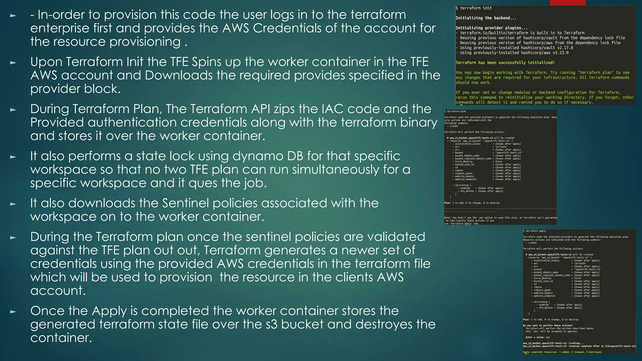 ► - In-order to provision this code the user logs in to the terraform
enterprise first and provides the AWS Credentials of the account for
the resource provisioning .
► Upon Terraform Init the TFE Spins up the worker container in the TFE
AWS account and Downloads the required provides specified in the
provider block.
► During Terraform Plan, The Terraform API zips the IAC code and the
Provided authentication credentials along with the terraform binary
and stores it over the worker container.
► It also performs a state lock using dynamo DB for that specific
workspace so that no two TFE plan can run simultaneously for a
specific workspace and it ques the job.
► It also downloads the Sentinel policies associated with the
workspace on to the worker container.
► During the Terraform plan once the sentinel policies are validated
against the TFE plan out out, Terraform generates a newer set of
credentials using the provided AWS credentials in the terraform file
which will be used to provision the resource in the clients AWS
account.
► Once the Apply is completed the worker container stores the
generated terraform state file over the s3 bucket and destroyes the
container.
 