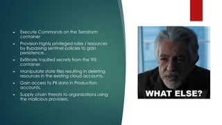 ► Execute Commands on the Terraform
container
► Provision highly privileged roles / resources
by Bypassing sentinel policies to gain
persistence.
► Exfiltrate Vaulted secrets from the TFE
container.
► Manipulate state files resulting in deleting
resources in the existing cloud accounts.
► Gain access to PII data in Production
accounts.
► Supply chain threats to organizations using
the malicious providers.
 