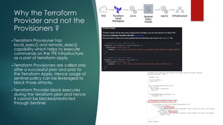 Why the Terraform
Provider and not the
Provisioners ?
►Terraform Provisioner has
local_exec() and remote_exec()
capability which helps to execute
commands on the TFE infrastructure
as a part of terraform apply.
►Terraform Provisioners are called only
after a successful plan and prior to
the Terraform Apply. Hence usage of
sentinel policy can be leveraged to
block those attacks.
►Terraform Provider block executes
during the terraform plan and hence
It cannot be blocked/restricted
through Sentinel
 