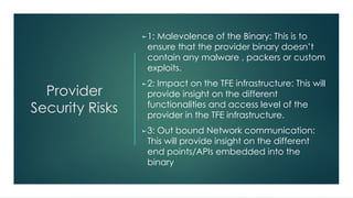 Provider
Security Risks
►1: Malevolence of the Binary: This is to
ensure that the provider binary doesn’t
contain any malware , packers or custom
exploits.
►2: Impact on the TFE infrastructure: This will
provide insight on the different
functionalities and access level of the
provider in the TFE infrastructure.
►3: Out bound Network communication:
This will provide insight on the different
end points/APIs embedded into the
binary
 