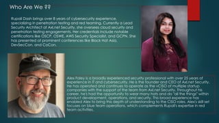Rupali Dash brings over 8 years of cybersecurity experience,
specializing in penetration testing and red teaming. Currently a Lead
Security Architect at Axl.net Security, she oversees cloud security and
penetration testing engagements. Her credentials include notable
certifications like OSCP, OSWE, AWS Security Specialist, and GCPN. She
has presented at prominent conferences like Black Hat Asia,
DevSecCon, and CoCon.
Alex Foley is a broadly experienced security professional with over 25 years of
experience in IT and cybersecurity. He is the founder and CEO of Axl.net Security.
He has operated and continues to operate as the vCISO of multiple startup
companies with the support of the team from Axl.net Security. Throughout his
career, he's had the opportunity to wear many hats and do "all the things" within
product development, operations, and security. This broad experience has
enabled Alex to bring this depth of understanding to the CISO roles. Alex's skill set
focuses on blue team operations, which complements Rupali's expertise in red
team activities.
Who Are We ??
 
