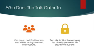 Who Does The Talk Cater To
Pen testers and Red-teamers
who will be testing an cloud
infrastructure.
Security Architects managing
the security posture of the
cloud infrastructure.
 