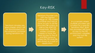 Key-RISK
Terraform binaries are
executables which will
be downloaded into
the emphiral container
during terraform init.
Terraform Provider runs
with the highest
privilege on the worker
container and hence
have access to all the
mounted file system as
well as the AWS STS
credentials. The TFE
worker container
needs to have the
read access to the s3
and RDS instance
where the TFE state file
gets stored as a part of
application.
In a scenario where
multiple providers are
invoked for a specific
Terraform Plan, Both
the providers will have
access to the TFE
environment variables
and the host file
system.
 