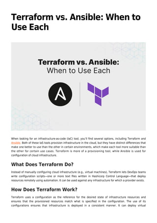 Terraform vs. Ansible: When to
Use Each
When looking for an infrastructure-as-code (IaC) tool, you’ll ﬁnd several options, including Terraform and
Ansible. Both of these IaS tools provision infrastructure in the cloud, but they have distinct diﬀerences that
make one better to use than the other in certain environments, which make each tool more suitable than
the other for certain use cases. Terraform is more of a provisioning tool, while Ansible is used for
conﬁguration of cloud infrastructure.
What Does Terraform Do?
Instead of manually conﬁguring cloud infrastructure (e.g., virtual machines), Terraform lets DevOps teams
write conﬁguration scripts—one or more text ﬁles written in Hashicorp Control Language—that deploy
resources remotely using automation. It can be used against any infrastructure for which a provider exists.
How Does Terraform Work?
Terraform uses a conﬁguration as the reference for the desired state of infrastructure resources and
ensures that the provisioned resources match what is speciﬁed in the conﬁguration. The use of its
conﬁgurations ensures that infrastructure is deployed in a consistent manner. It can deploy virtual
 