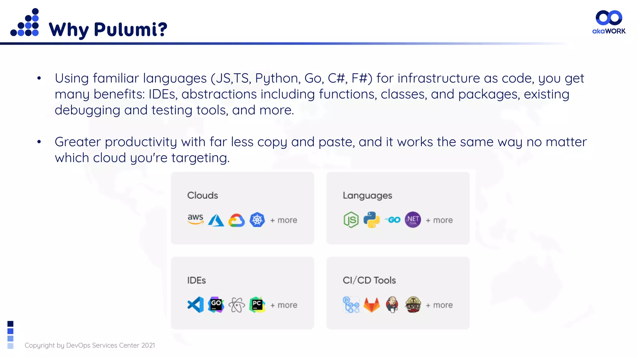 Copyright by DevOps Services Center 2021
Why Pulumi?
• Using familiar languages (JS,TS, Python, Go, C#, F#) for infrastructure as code, you get
many benefits: IDEs, abstractions including functions, classes, and packages, existing
debugging and testing tools, and more.
• Greater productivity with far less copy and paste, and it works the same way no matter
which cloud you're targeting.
 