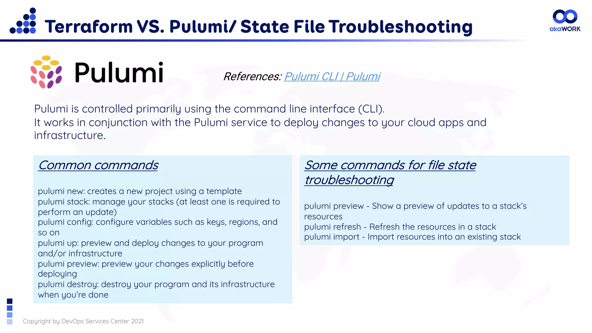 Copyright by DevOps Services Center 2021
Terraform VS. Pulumi/ State File Troubleshooting
References: Pulumi CLI | Pulumi
Pulumi is controlled primarily using the command line interface (CLI).
It works in conjunction with the Pulumi service to deploy changes to your cloud apps and
infrastructure.
Common commands
pulumi new: creates a new project using a template
pulumi stack: manage your stacks (at least one is required to
perform an update)
pulumi config: configure variables such as keys, regions, and
so on
pulumi up: preview and deploy changes to your program
and/or infrastructure
pulumi preview: preview your changes explicitly before
deploying
pulumi destroy: destroy your program and its infrastructure
when you’re done
Some commands for file state
troubleshooting
pulumi preview - Show a preview of updates to a stack’s
resources
pulumi refresh - Refresh the resources in a stack
pulumi import - Import resources into an existing stack
 