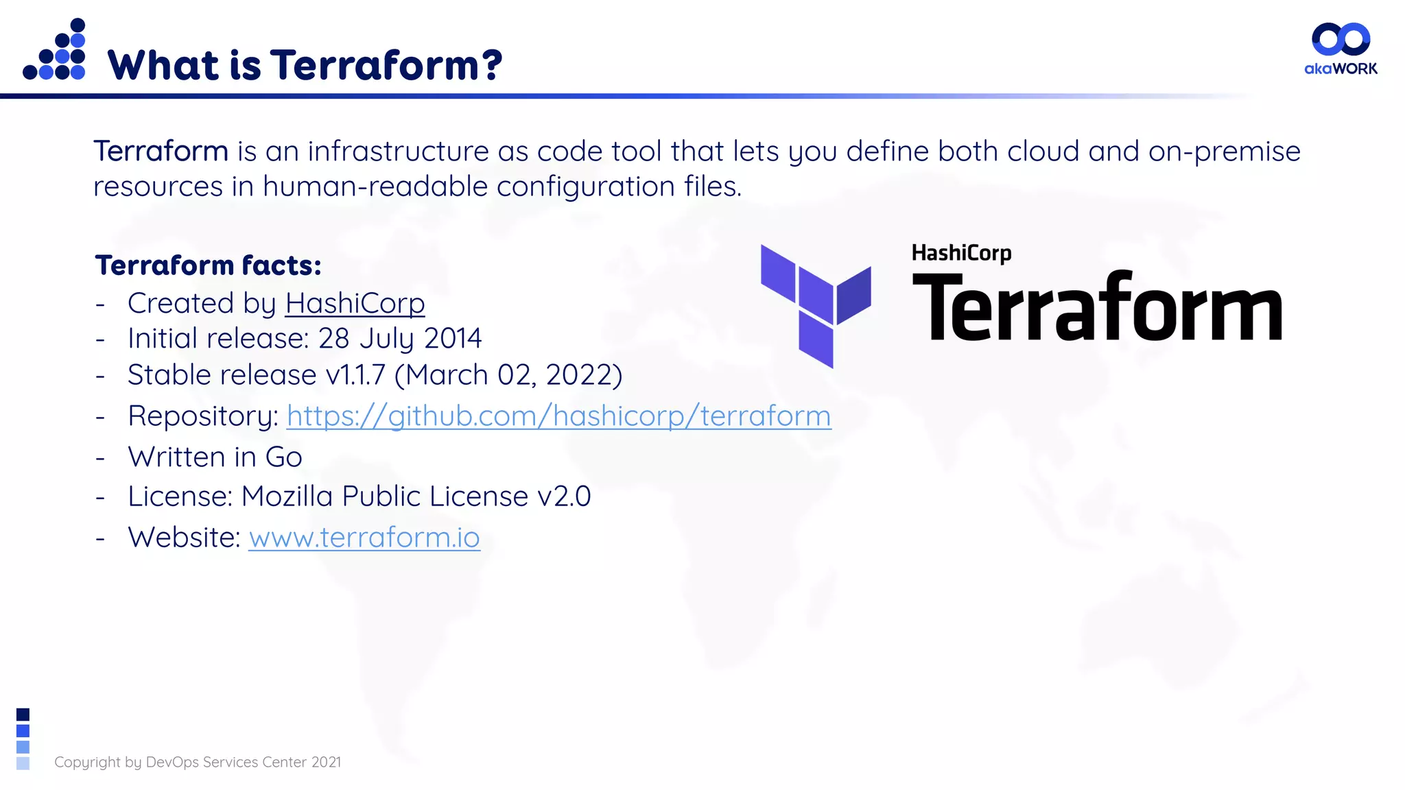 Copyright by DevOps Services Center 2021
What is Terraform?
Terraform is an infrastructure as code tool that lets you define both cloud and on-premise
resources in human-readable configuration files.
Terraform facts:
- Created by HashiCorp
- Initial release: 28 July 2014
- Stable release v1.1.7 (March 02, 2022)
- Repository: https://github.com/hashicorp/terraform
- Written in Go
- License: Mozilla Public License v2.0
- Website: www.terraform.io
 